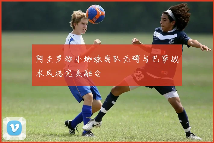 阿圭罗称小蜘蛛离队无碍与巴萨战术风格完美融合