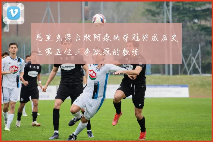 恩里克若击败阿森纳夺冠将成历史上第五位三夺欧冠的教练