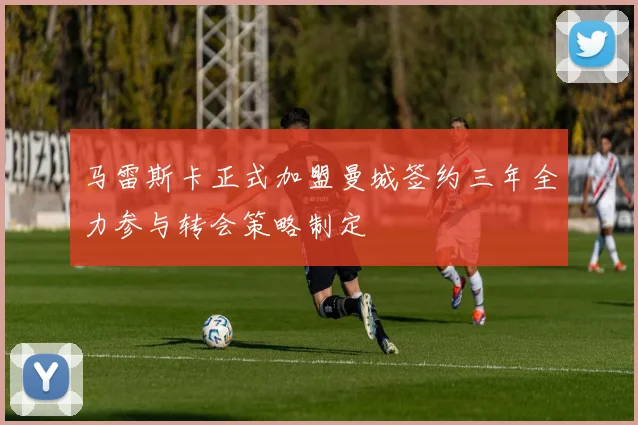 马雷斯卡正式加盟曼城签约三年全力参与转会策略制定