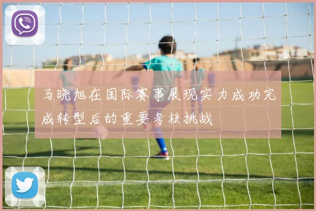 马晓旭在国际赛事展现实力成功完成转型后的重要考核挑战