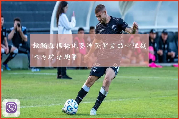 杨瀚森揭秘比赛冲突背后的心理战术与对话趣事