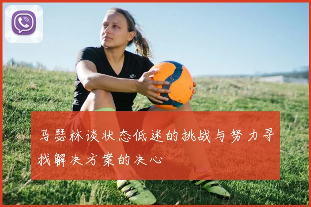 马瑟林谈状态低迷的挑战与努力寻找解决方案的决心
