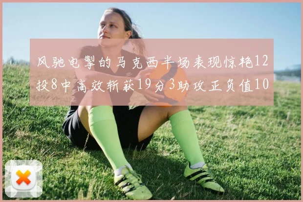 风驰电掣的马克西半场表现惊艳12投8中高效斩获19分3助攻正负值10