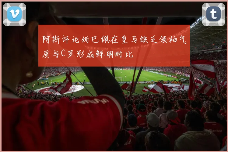 阿斯评论姆巴佩在皇马缺乏领袖气质与C罗形成鲜明对比