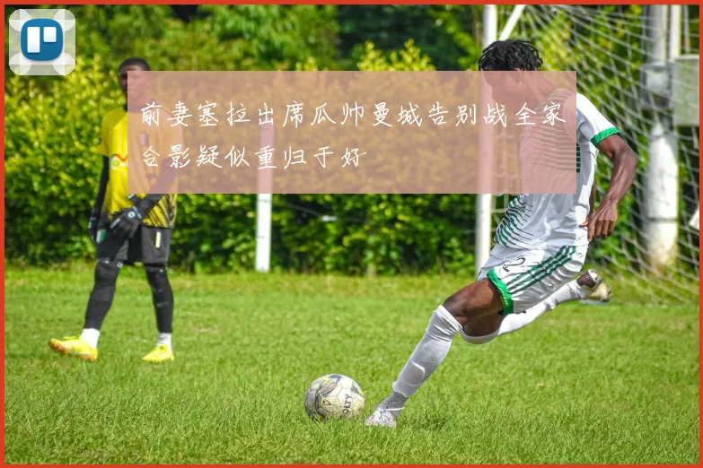 前妻塞拉出席瓜帅曼城告别战全家合影疑似重归于好