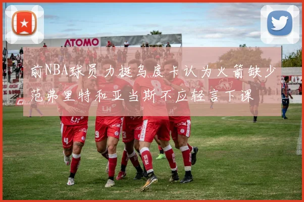 前NBA球员力挺乌度卡认为火箭缺少范弗里特和亚当斯不应轻言下课