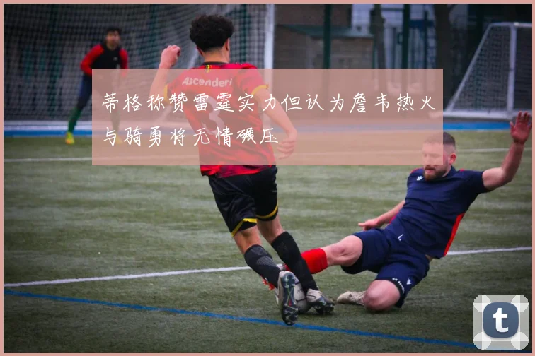 蒂格称赞雷霆实力但认为詹韦热火与骑勇将无情碾压