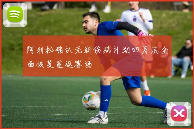 阿利松确认无新伤病计划四月底全面恢复重返赛场