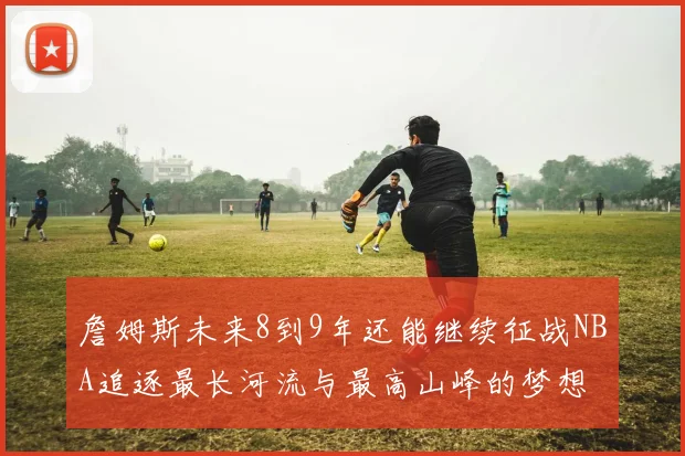 詹姆斯未来8到9年还能继续征战NBA追逐最长河流与最高山峰的梦想
