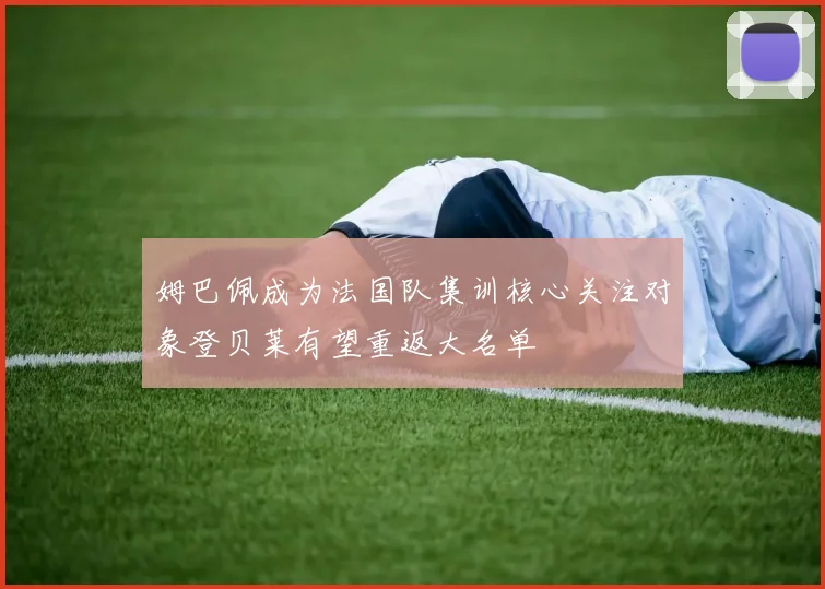 姆巴佩成为法国队集训核心关注对象登贝莱有望重返大名单