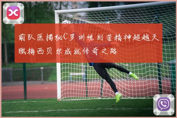 前队医揭秘C罗训练刻苦精神超越天赋梅西贝尔成就传奇之路