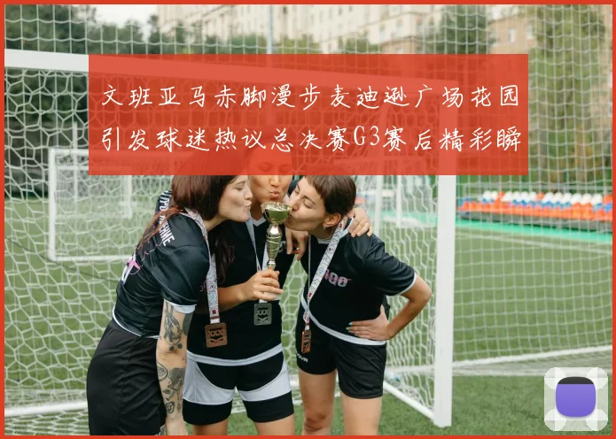文班亚马赤脚漫步麦迪逊广场花园引发球迷热议总决赛G3赛后精彩瞬间