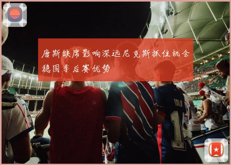 唐斯缺席影响深远尼克斯抓住机会稳固季后赛优势
