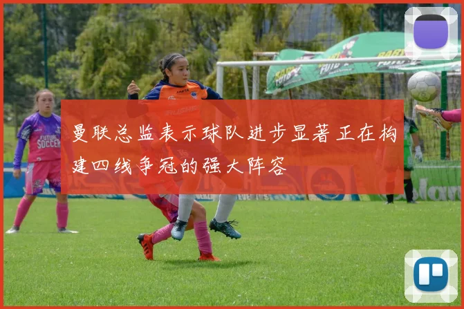 曼联总监表示球队进步显著正在构建四线争冠的强大阵容