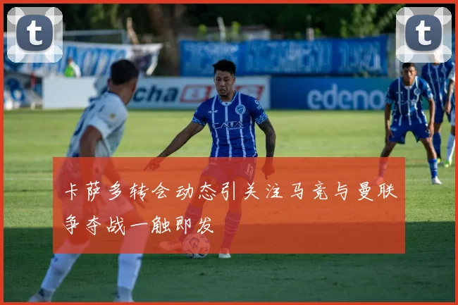 卡萨多转会动态引关注马竞与曼联争夺战一触即发